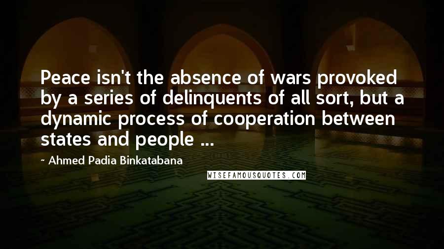 Ahmed Padia Binkatabana Quotes: Peace isn't the absence of wars provoked by a series of delinquents of all sort, but a dynamic process of cooperation between states and people ...
