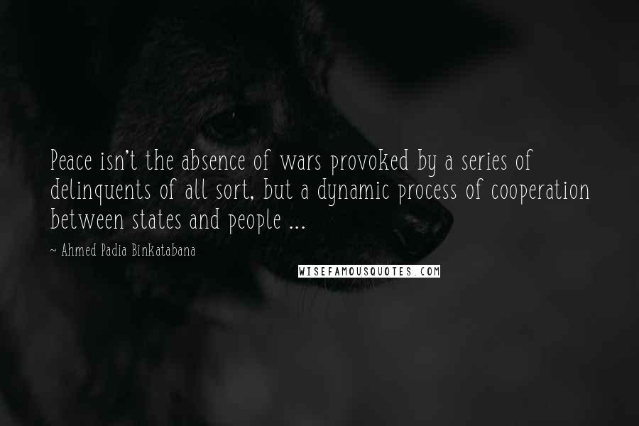 Ahmed Padia Binkatabana Quotes: Peace isn't the absence of wars provoked by a series of delinquents of all sort, but a dynamic process of cooperation between states and people ...