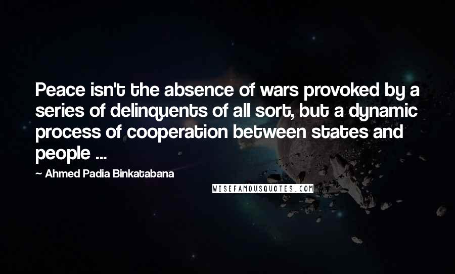Ahmed Padia Binkatabana Quotes: Peace isn't the absence of wars provoked by a series of delinquents of all sort, but a dynamic process of cooperation between states and people ...
