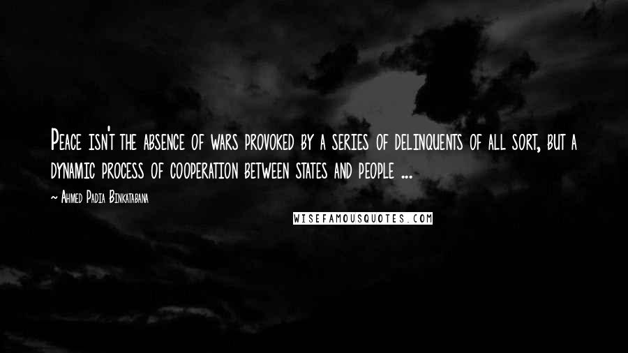 Ahmed Padia Binkatabana Quotes: Peace isn't the absence of wars provoked by a series of delinquents of all sort, but a dynamic process of cooperation between states and people ...