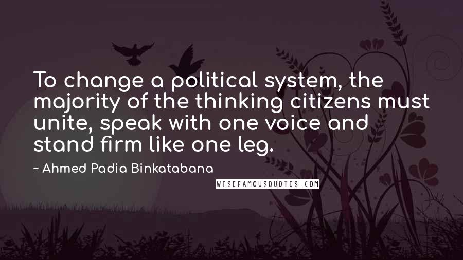 Ahmed Padia Binkatabana Quotes: To change a political system, the majority of the thinking citizens must unite, speak with one voice and stand firm like one leg.