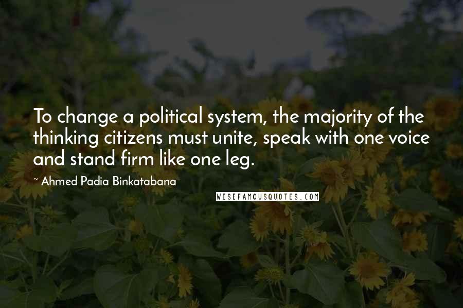 Ahmed Padia Binkatabana Quotes: To change a political system, the majority of the thinking citizens must unite, speak with one voice and stand firm like one leg.