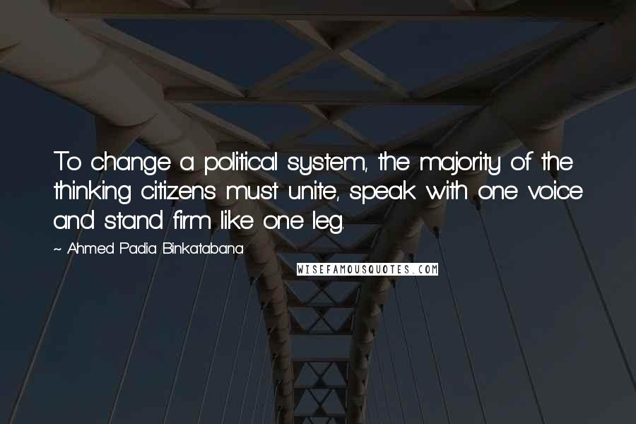 Ahmed Padia Binkatabana Quotes: To change a political system, the majority of the thinking citizens must unite, speak with one voice and stand firm like one leg.