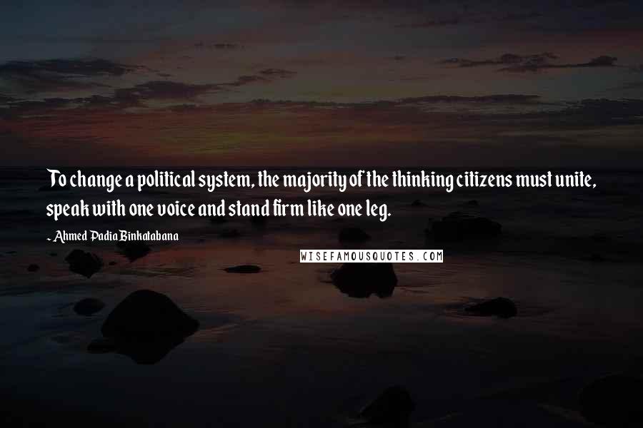 Ahmed Padia Binkatabana Quotes: To change a political system, the majority of the thinking citizens must unite, speak with one voice and stand firm like one leg.