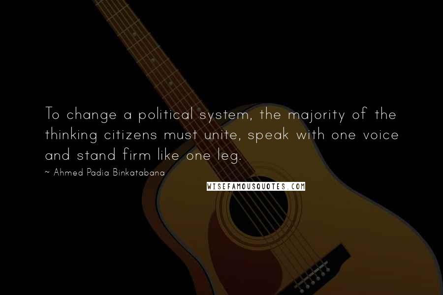 Ahmed Padia Binkatabana Quotes: To change a political system, the majority of the thinking citizens must unite, speak with one voice and stand firm like one leg.