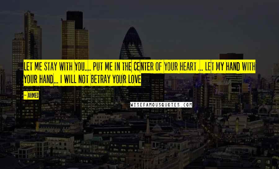 Ahmed Quotes: let me stay with you.... put me in the center of your heart ... let my hand with your hand... I will not betray your love