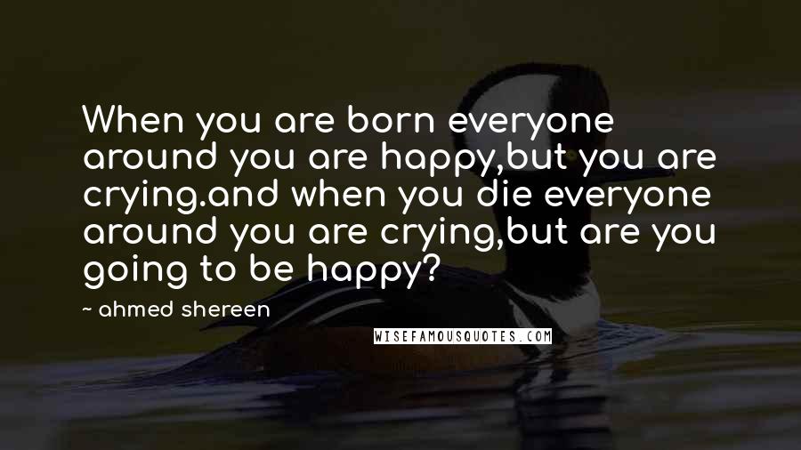 Ahmed Shereen Quotes: When you are born everyone around you are happy,but you are crying.and when you die everyone around you are crying,but are you going to be happy?