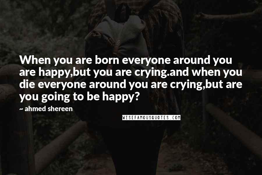 Ahmed Shereen Quotes: When you are born everyone around you are happy,but you are crying.and when you die everyone around you are crying,but are you going to be happy?