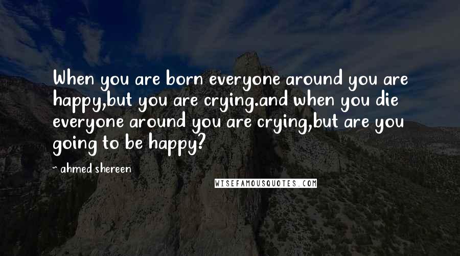 Ahmed Shereen Quotes: When you are born everyone around you are happy,but you are crying.and when you die everyone around you are crying,but are you going to be happy?
