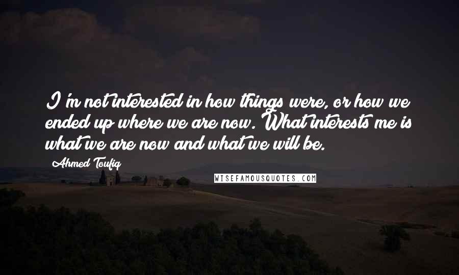 Ahmed Toufiq Quotes: I'm not interested in how things were, or how we ended up where we are now. What interests me is what we are now and what we will be.