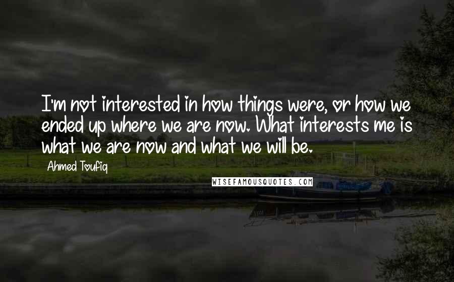 Ahmed Toufiq Quotes: I'm not interested in how things were, or how we ended up where we are now. What interests me is what we are now and what we will be.