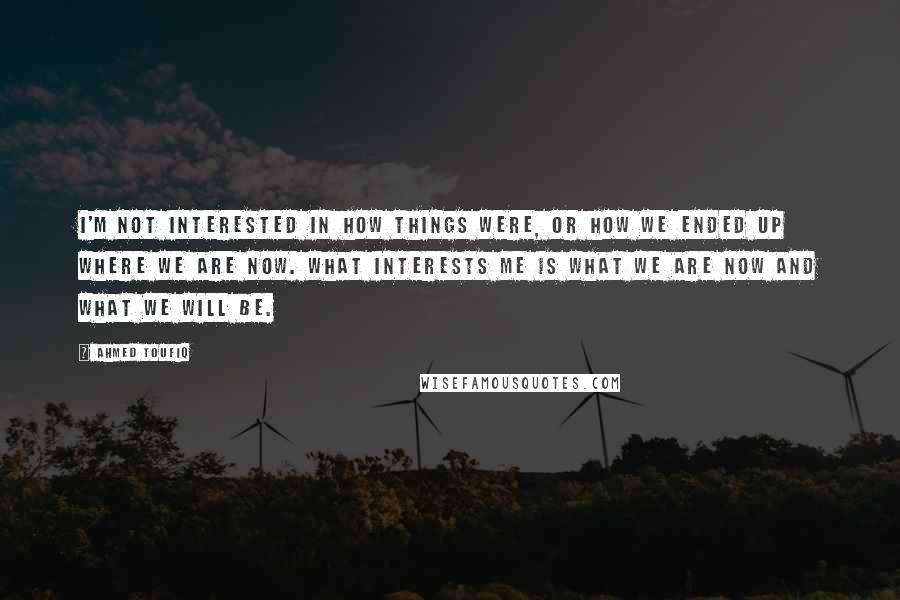 Ahmed Toufiq Quotes: I'm not interested in how things were, or how we ended up where we are now. What interests me is what we are now and what we will be.