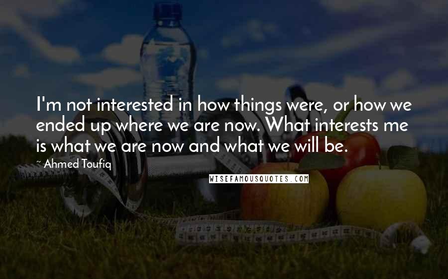 Ahmed Toufiq Quotes: I'm not interested in how things were, or how we ended up where we are now. What interests me is what we are now and what we will be.