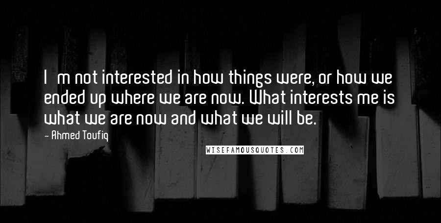 Ahmed Toufiq Quotes: I'm not interested in how things were, or how we ended up where we are now. What interests me is what we are now and what we will be.