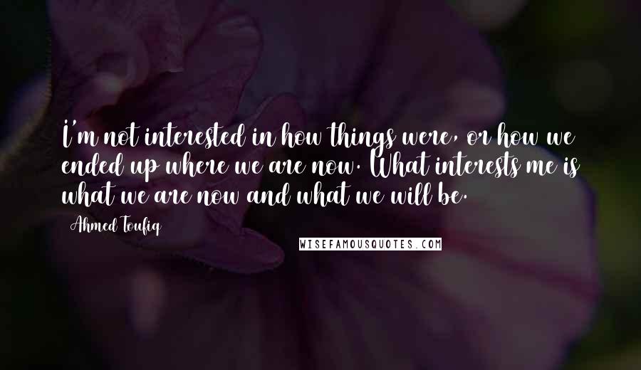 Ahmed Toufiq Quotes: I'm not interested in how things were, or how we ended up where we are now. What interests me is what we are now and what we will be.
