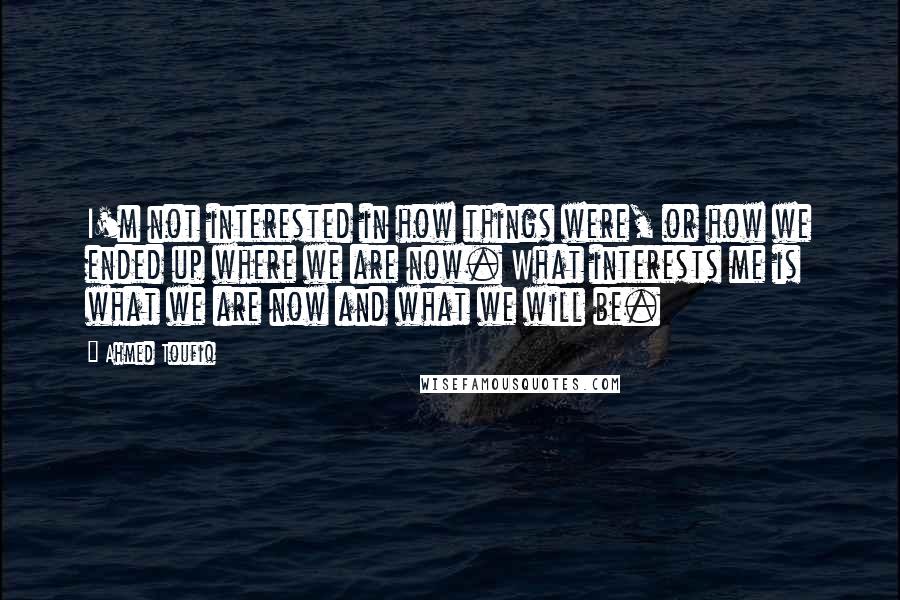 Ahmed Toufiq Quotes: I'm not interested in how things were, or how we ended up where we are now. What interests me is what we are now and what we will be.