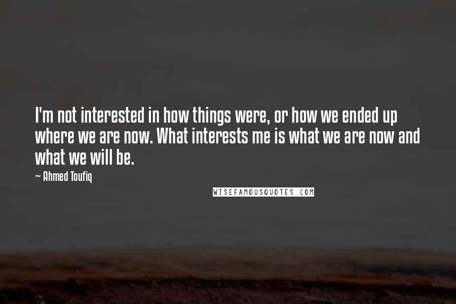 Ahmed Toufiq Quotes: I'm not interested in how things were, or how we ended up where we are now. What interests me is what we are now and what we will be.
