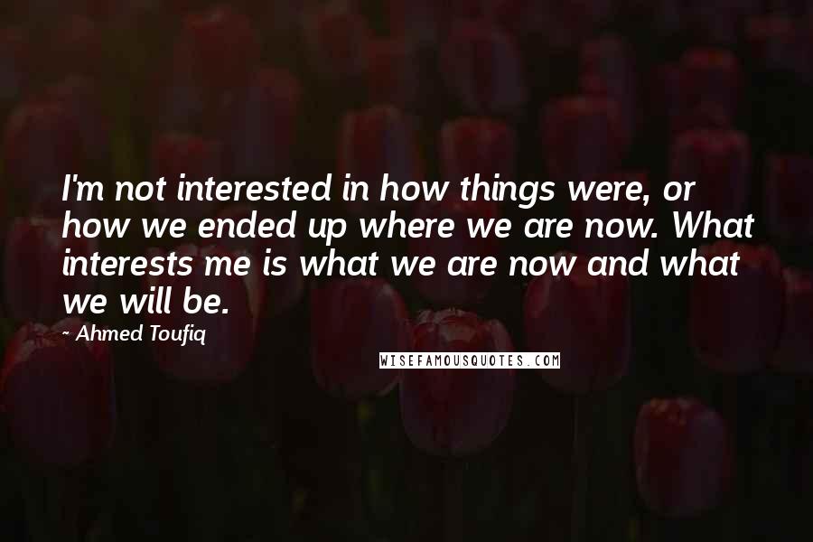 Ahmed Toufiq Quotes: I'm not interested in how things were, or how we ended up where we are now. What interests me is what we are now and what we will be.