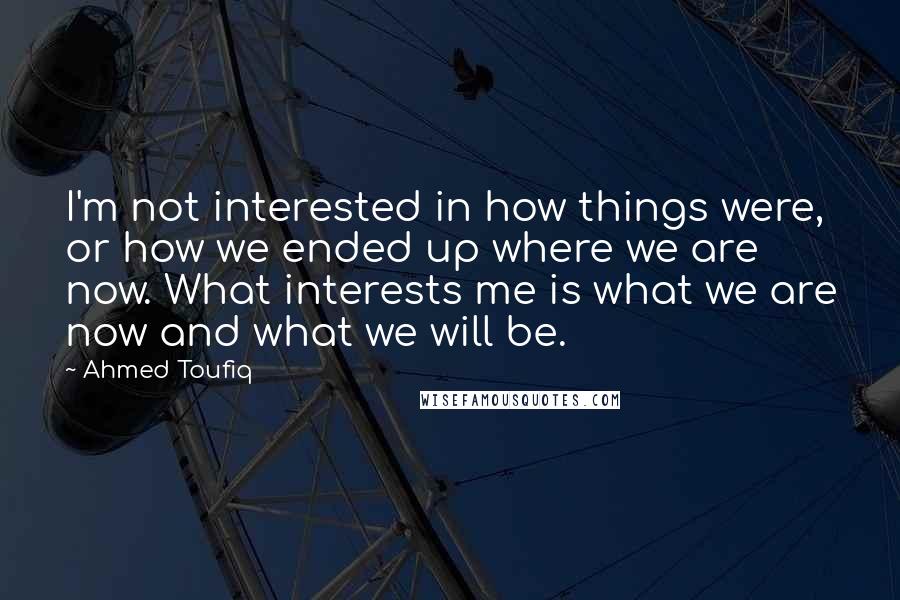 Ahmed Toufiq Quotes: I'm not interested in how things were, or how we ended up where we are now. What interests me is what we are now and what we will be.