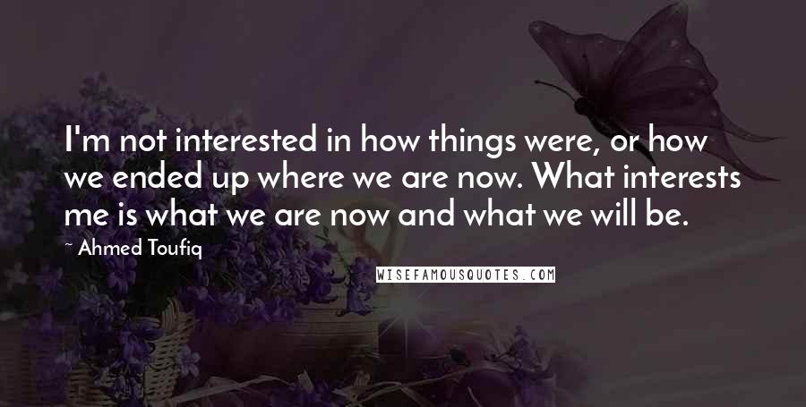 Ahmed Toufiq Quotes: I'm not interested in how things were, or how we ended up where we are now. What interests me is what we are now and what we will be.