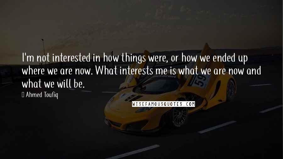 Ahmed Toufiq Quotes: I'm not interested in how things were, or how we ended up where we are now. What interests me is what we are now and what we will be.
