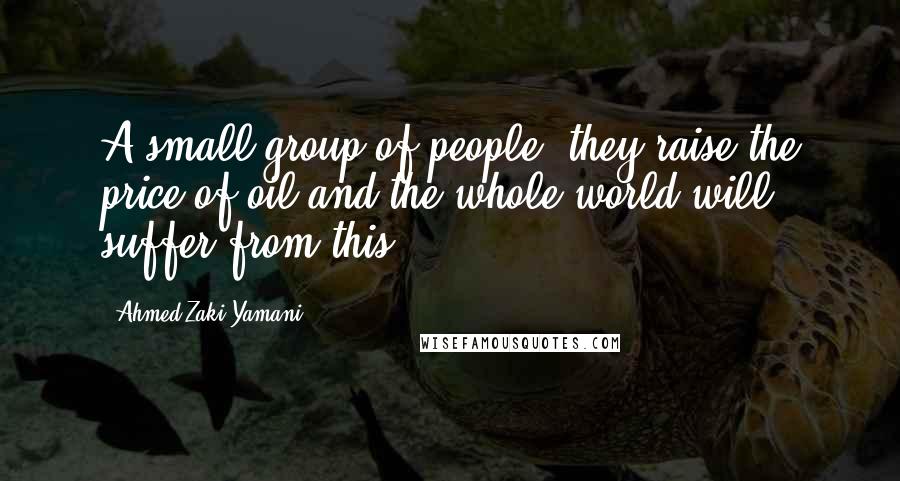 Ahmed Zaki Yamani Quotes: A small group of people, they raise the price of oil and the whole world will suffer from this.