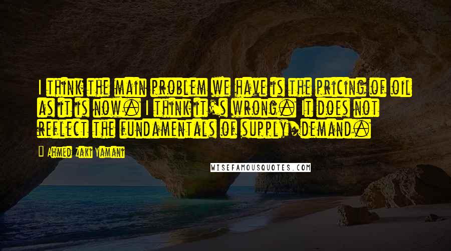 Ahmed Zaki Yamani Quotes: I think the main problem we have is the pricing of oil as it is now. I think it's wrong. It does not reflect the fundamentals of supply/demand.