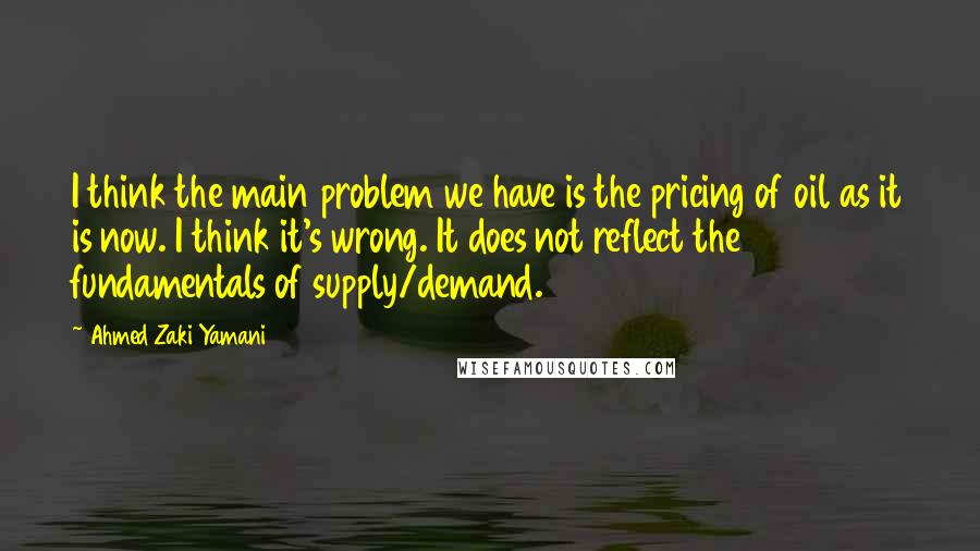 Ahmed Zaki Yamani Quotes: I think the main problem we have is the pricing of oil as it is now. I think it's wrong. It does not reflect the fundamentals of supply/demand.