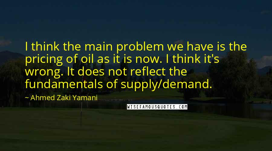 Ahmed Zaki Yamani Quotes: I think the main problem we have is the pricing of oil as it is now. I think it's wrong. It does not reflect the fundamentals of supply/demand.