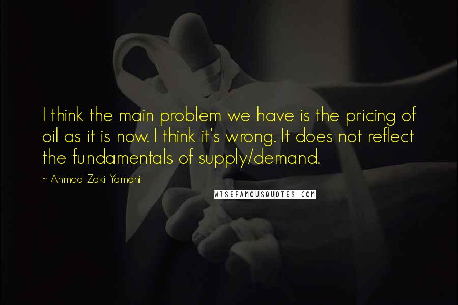 Ahmed Zaki Yamani Quotes: I think the main problem we have is the pricing of oil as it is now. I think it's wrong. It does not reflect the fundamentals of supply/demand.