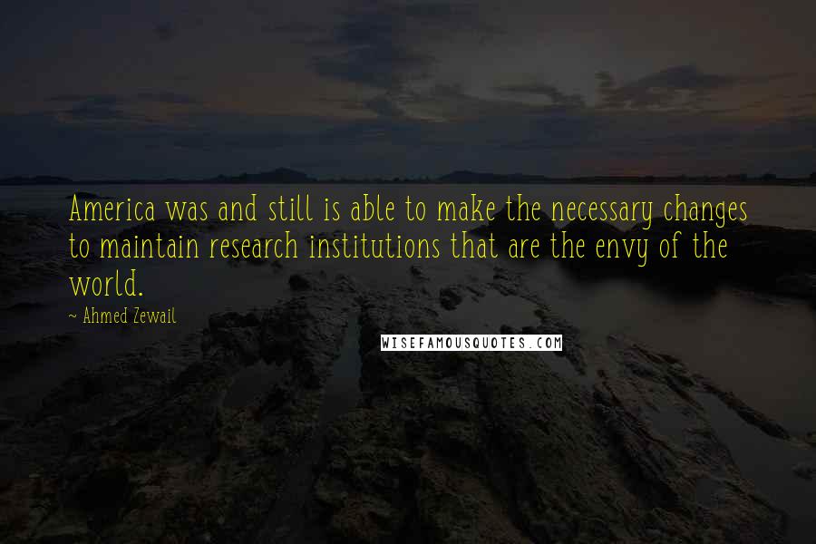 Ahmed Zewail Quotes: America was and still is able to make the necessary changes to maintain research institutions that are the envy of the world.