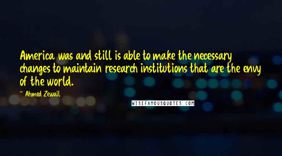 Ahmed Zewail Quotes: America was and still is able to make the necessary changes to maintain research institutions that are the envy of the world.