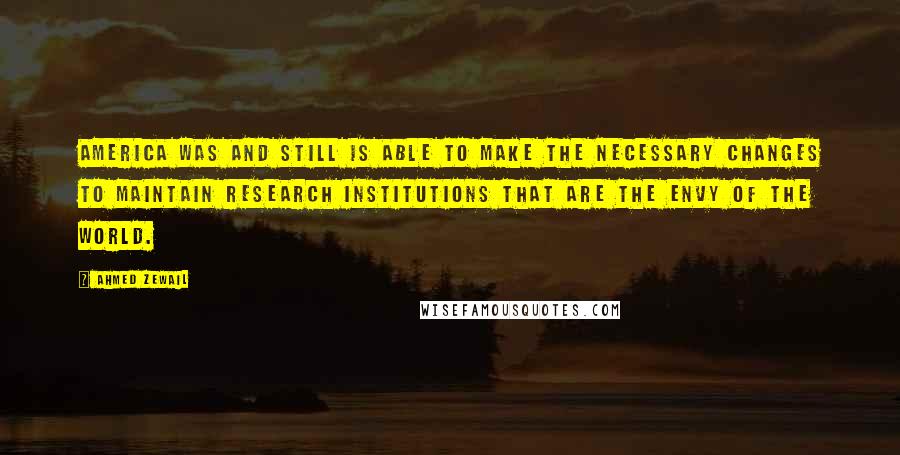 Ahmed Zewail Quotes: America was and still is able to make the necessary changes to maintain research institutions that are the envy of the world.