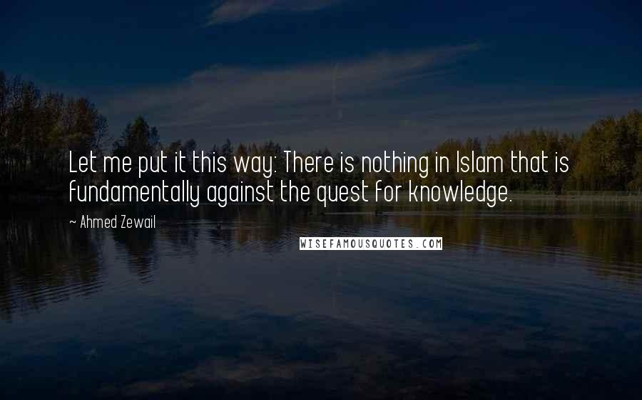 Ahmed Zewail Quotes: Let me put it this way: There is nothing in Islam that is fundamentally against the quest for knowledge.