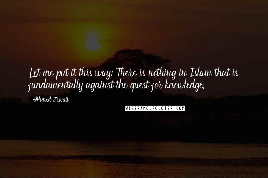 Ahmed Zewail Quotes: Let me put it this way: There is nothing in Islam that is fundamentally against the quest for knowledge.