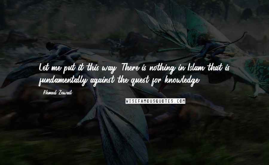 Ahmed Zewail Quotes: Let me put it this way: There is nothing in Islam that is fundamentally against the quest for knowledge.