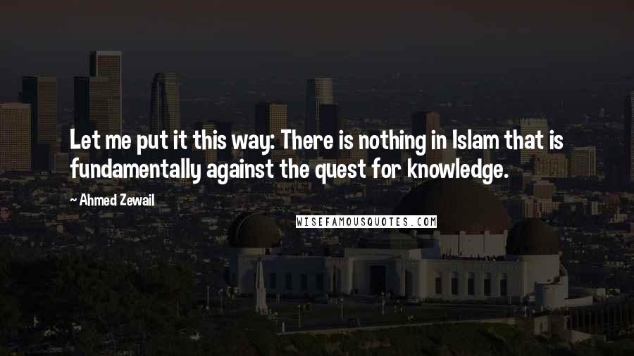 Ahmed Zewail Quotes: Let me put it this way: There is nothing in Islam that is fundamentally against the quest for knowledge.