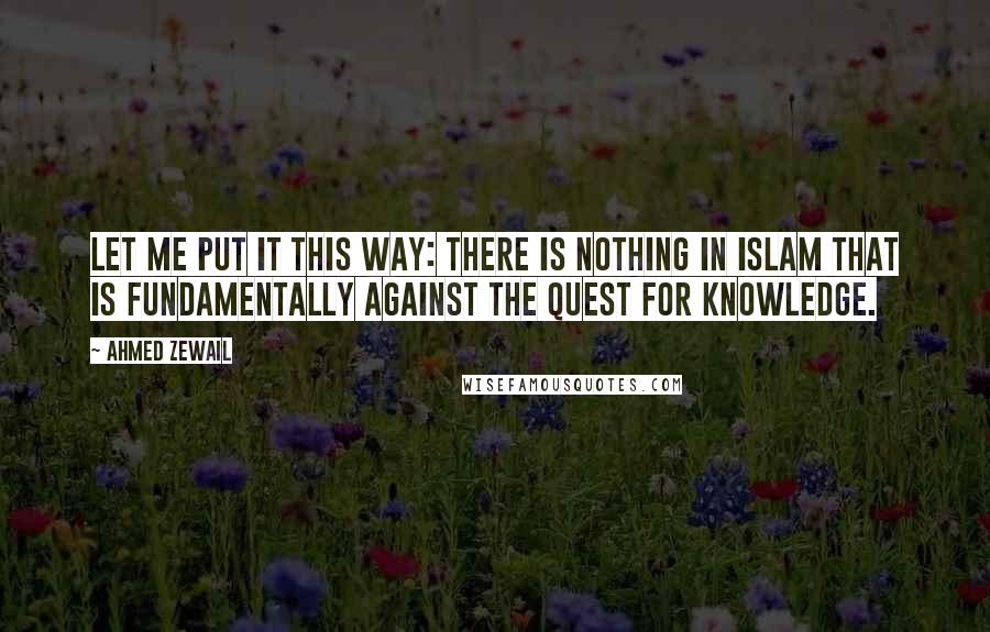 Ahmed Zewail Quotes: Let me put it this way: There is nothing in Islam that is fundamentally against the quest for knowledge.