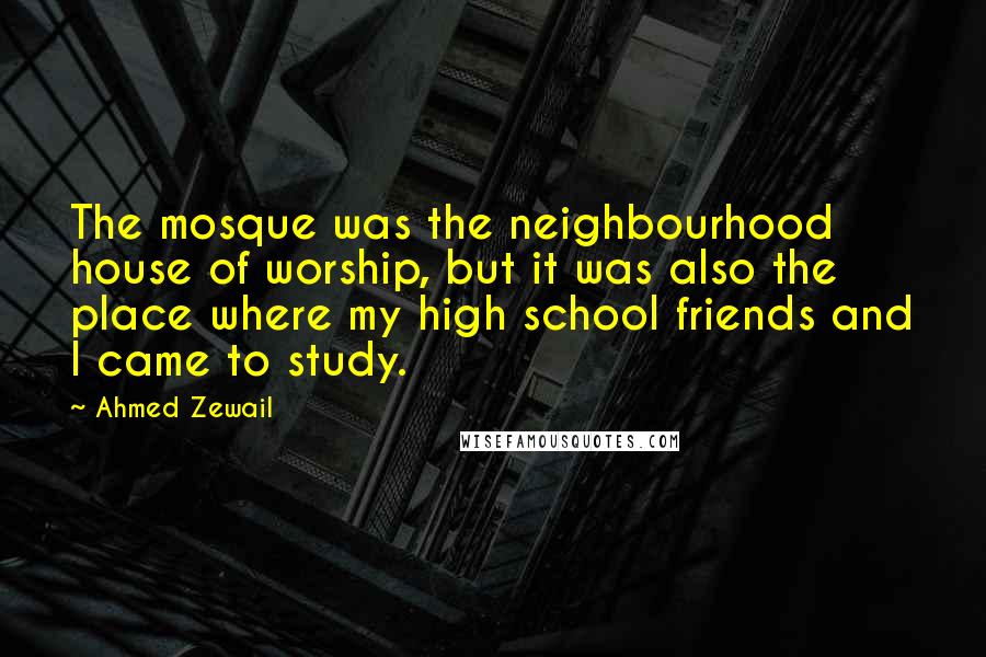 Ahmed Zewail Quotes: The mosque was the neighbourhood house of worship, but it was also the place where my high school friends and I came to study.