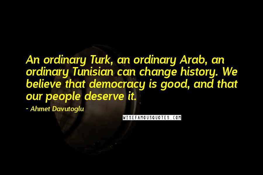 Ahmet Davutoglu Quotes: An ordinary Turk, an ordinary Arab, an ordinary Tunisian can change history. We believe that democracy is good, and that our people deserve it.