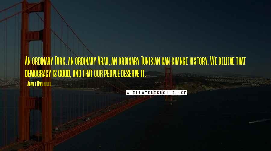 Ahmet Davutoglu Quotes: An ordinary Turk, an ordinary Arab, an ordinary Tunisian can change history. We believe that democracy is good, and that our people deserve it.