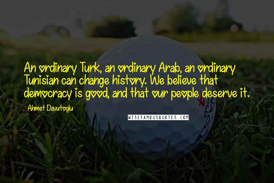 Ahmet Davutoglu Quotes: An ordinary Turk, an ordinary Arab, an ordinary Tunisian can change history. We believe that democracy is good, and that our people deserve it.