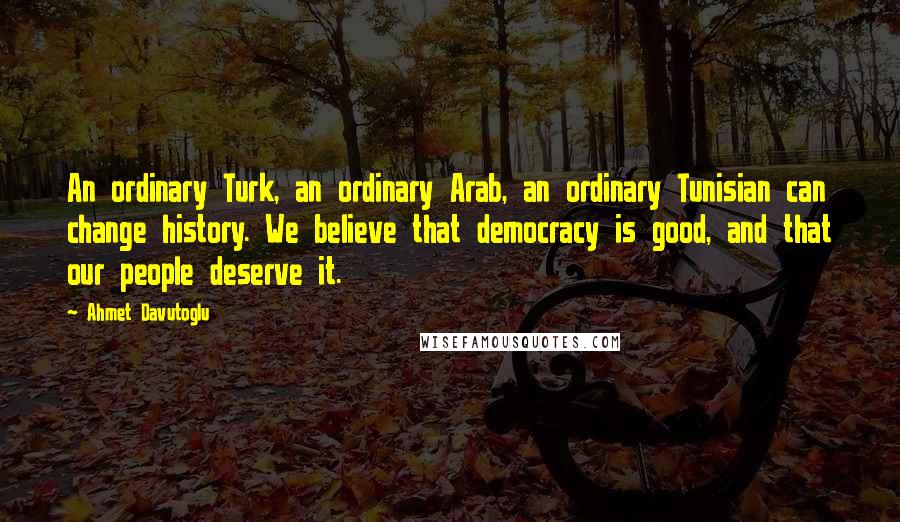 Ahmet Davutoglu Quotes: An ordinary Turk, an ordinary Arab, an ordinary Tunisian can change history. We believe that democracy is good, and that our people deserve it.