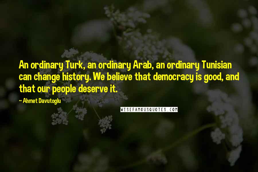 Ahmet Davutoglu Quotes: An ordinary Turk, an ordinary Arab, an ordinary Tunisian can change history. We believe that democracy is good, and that our people deserve it.