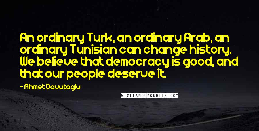 Ahmet Davutoglu Quotes: An ordinary Turk, an ordinary Arab, an ordinary Tunisian can change history. We believe that democracy is good, and that our people deserve it.