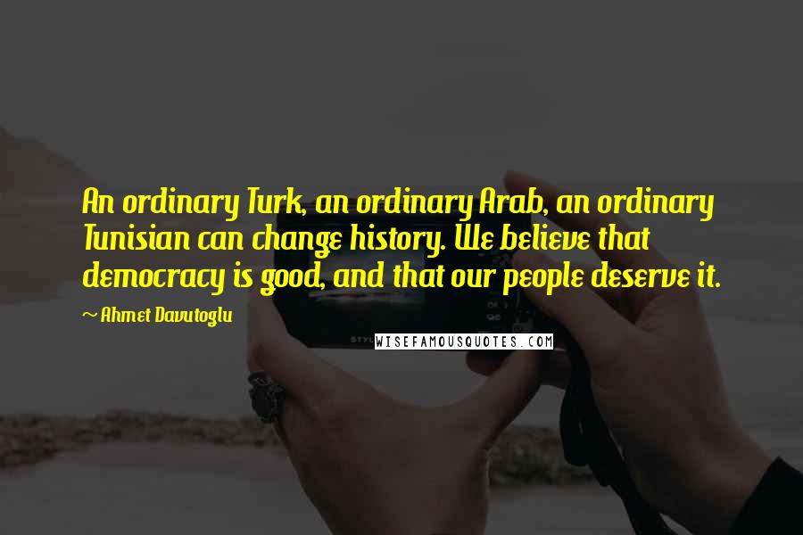 Ahmet Davutoglu Quotes: An ordinary Turk, an ordinary Arab, an ordinary Tunisian can change history. We believe that democracy is good, and that our people deserve it.