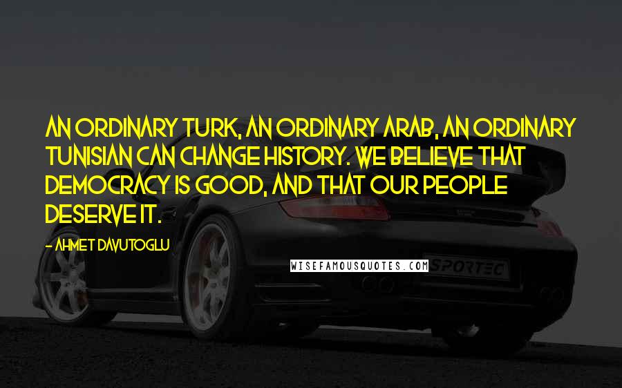 Ahmet Davutoglu Quotes: An ordinary Turk, an ordinary Arab, an ordinary Tunisian can change history. We believe that democracy is good, and that our people deserve it.