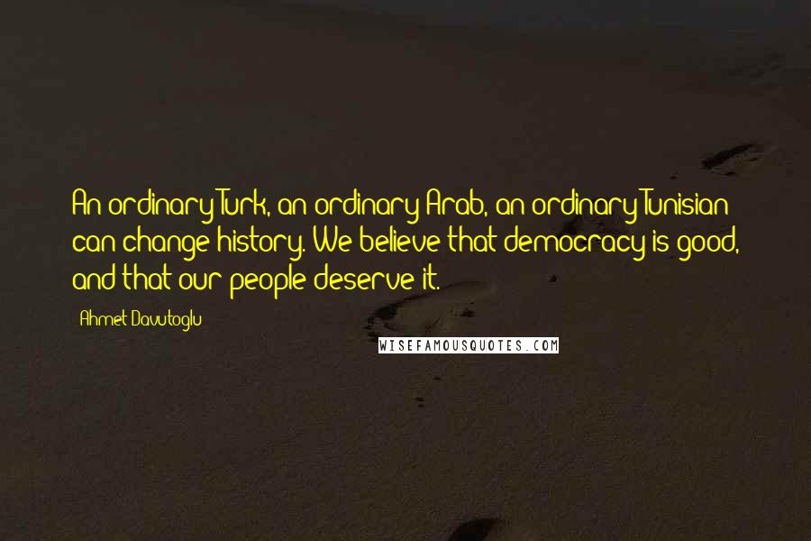 Ahmet Davutoglu Quotes: An ordinary Turk, an ordinary Arab, an ordinary Tunisian can change history. We believe that democracy is good, and that our people deserve it.