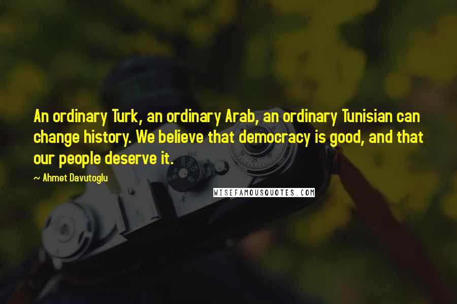 Ahmet Davutoglu Quotes: An ordinary Turk, an ordinary Arab, an ordinary Tunisian can change history. We believe that democracy is good, and that our people deserve it.