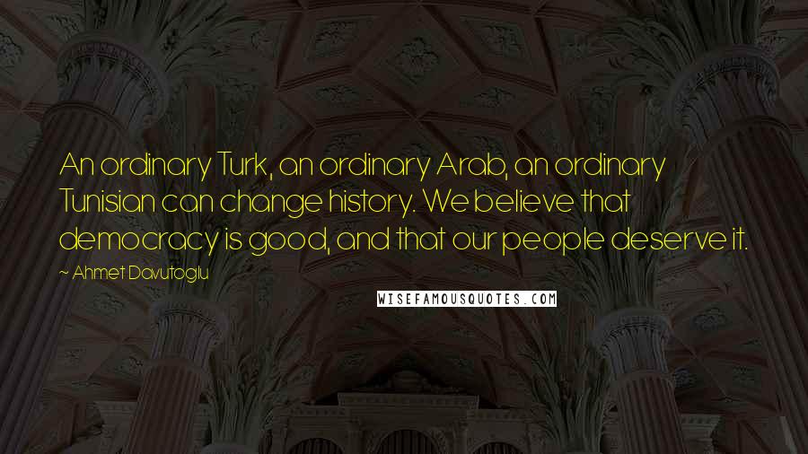 Ahmet Davutoglu Quotes: An ordinary Turk, an ordinary Arab, an ordinary Tunisian can change history. We believe that democracy is good, and that our people deserve it.